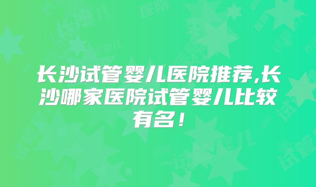 长沙试管婴儿医院推荐,长沙哪家医院试管婴儿比较有名!