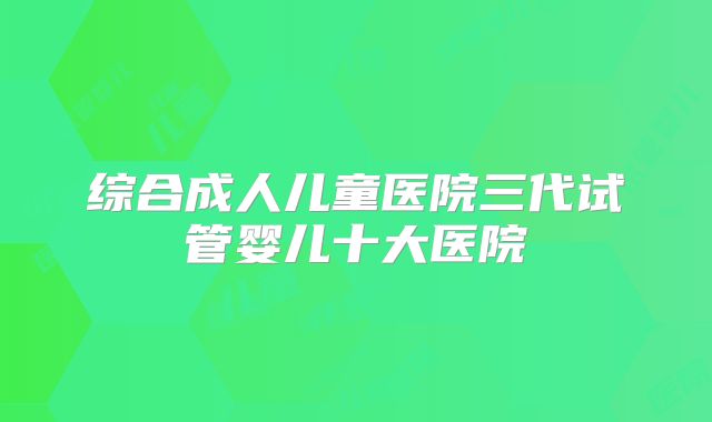 综合成人儿童医院三代试管婴儿十大医院