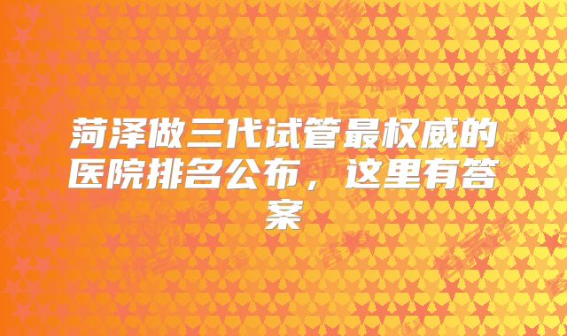 菏泽做三代试管最权威的医院排名公布,这里有答案