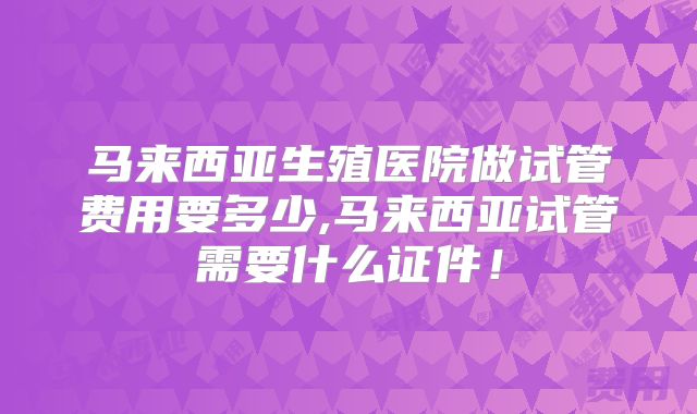 马来西亚生殖医院做试管费用要多少,马来西亚试管需要什么证件！
