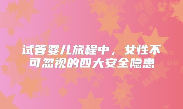 试管婴儿旅程中,女性不可忽视的四大安全隐患