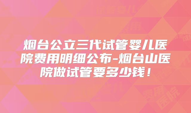 烟台公立三代试管婴儿医院费用明细公布-烟台山医院做试管要多少钱！