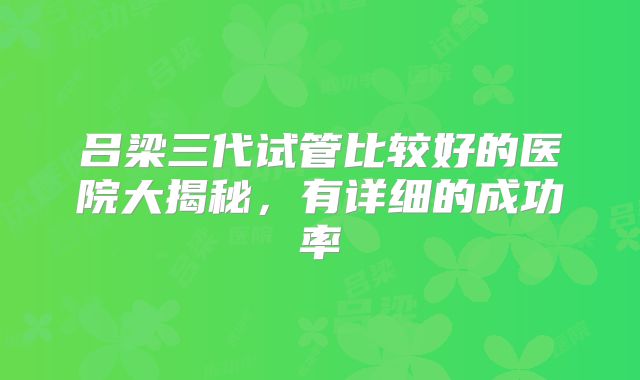 吕梁三代试管比较好的医院大揭秘，有详细的成功率