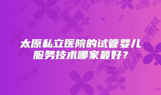 太原私立医院的试管婴儿服务技术哪家最好？