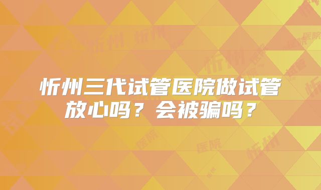 忻州三代试管医院做试管放心吗？会被骗吗？