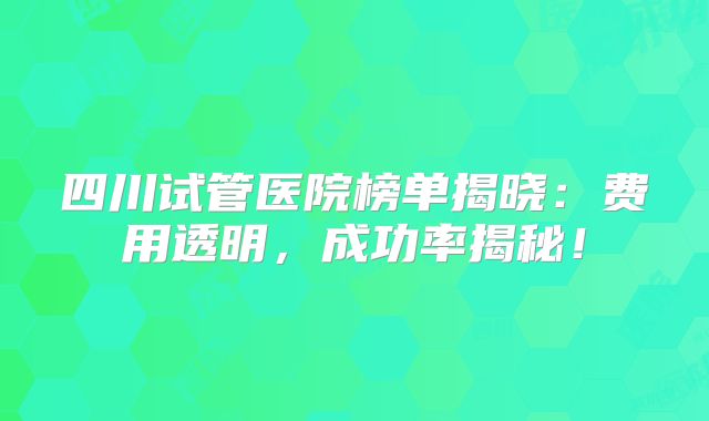 四川试管医院榜单揭晓：费用透明，成功率揭秘！