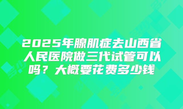 2025年腺肌症去山西省人民医院做三代试管可以吗?大概要花费多少钱