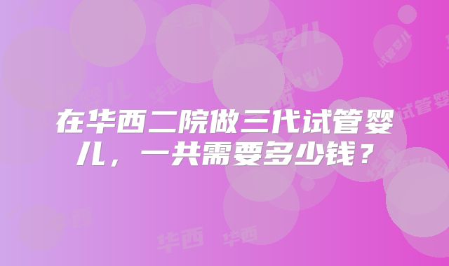 在华西二院做三代试管婴儿，一共需要多少钱？