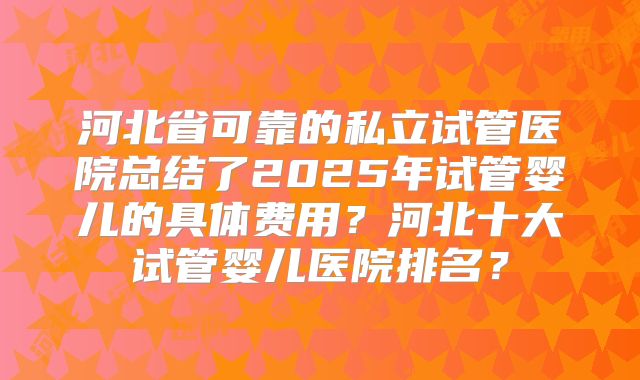 河北省可靠的私立试管医院总结了2025年试管婴儿的具体费用？河北十大试管婴儿医院排名？