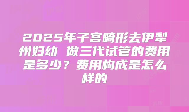 2025年子宫畸形去伊犁州妇幼 做三代试管的费用是多少？费用构成是怎么样的