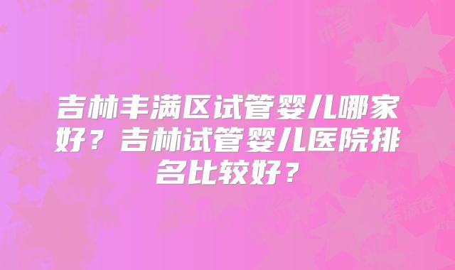 吉林丰满区试管婴儿哪家好？吉林试管婴儿医院排名比较好？