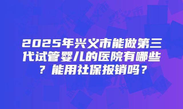 2025年兴义市能做第三代试管婴儿的医院有哪些?能用社保报销吗?