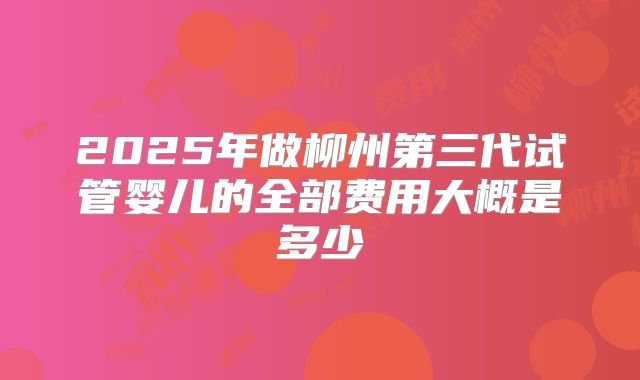 2025年做柳州第三代试管婴儿的全部费用大概是多少