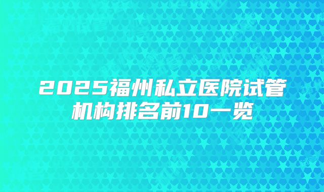 2025福州私立医院试管机构排名前10一览