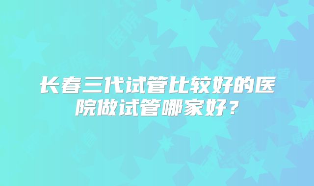 长春三代试管比较好的医院做试管哪家好？