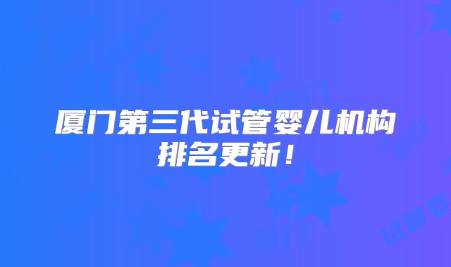 厦门第三代试管婴儿机构排名更新!