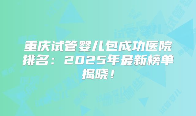 重庆试管婴儿包成功医院排名：2025年最新榜单揭晓！