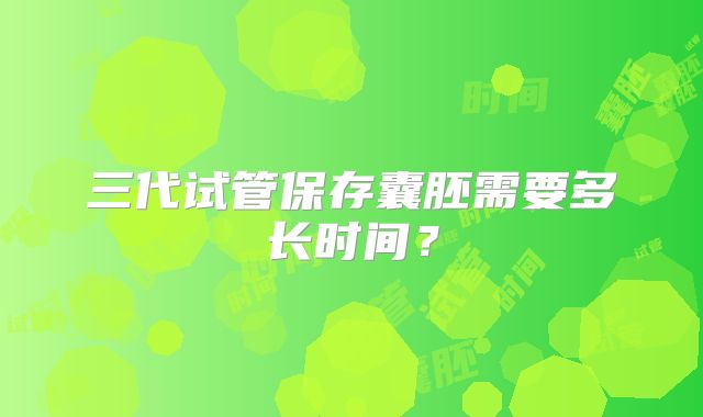 三代试管保存囊胚需要多长时间？