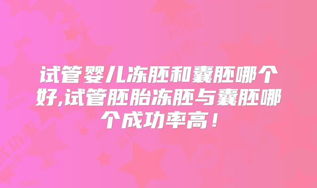 试管婴儿冻胚和囊胚哪个好,试管胚胎冻胚与囊胚哪个成功率高!