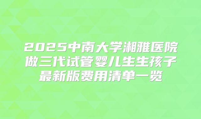 2025中南大学湘雅医院做三代试管婴儿生生孩子最新版费用清单一览