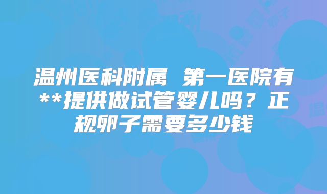 温州医科附属 第一医院有**提供做试管婴儿吗？正规卵子需要多少钱