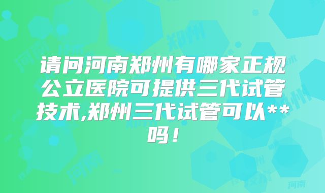 请问河南郑州有哪家正规公立医院可提供三代试管技术,郑州三代试管可以**吗！