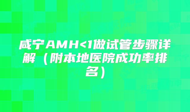 咸宁AMH<1做试管步骤详解(附本地医院成功率排名)