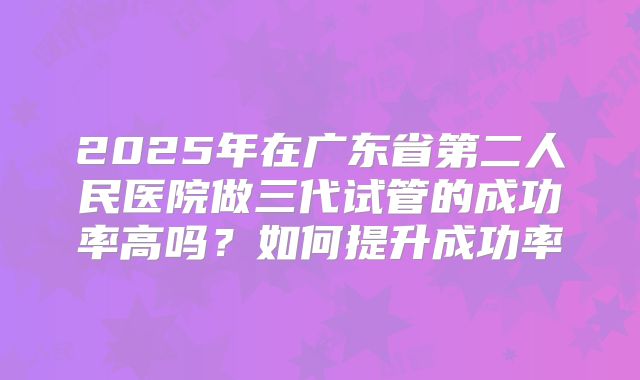 2025年在广东省第二人民医院做三代试管的成功率高吗?如何提升成功率