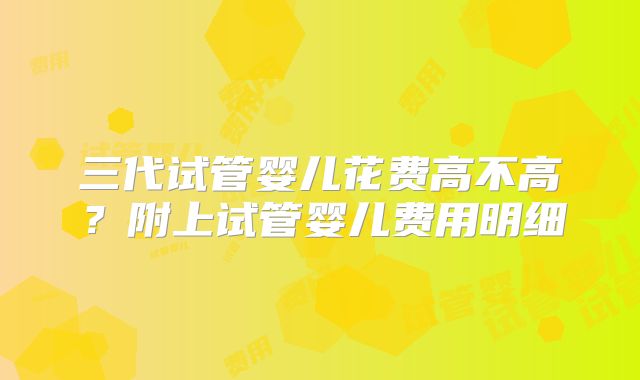 三代试管婴儿花费高不高？附上试管婴儿费用明细
