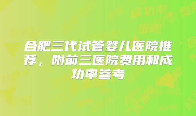 合肥三代试管婴儿医院推荐,附前三医院费用和成功率参考