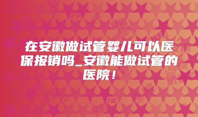 在安徽做试管婴儿可以医保报销吗_安徽能做试管的医院！