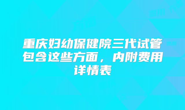 重庆妇幼保健院三代试管包含这些方面，内附费用详情表