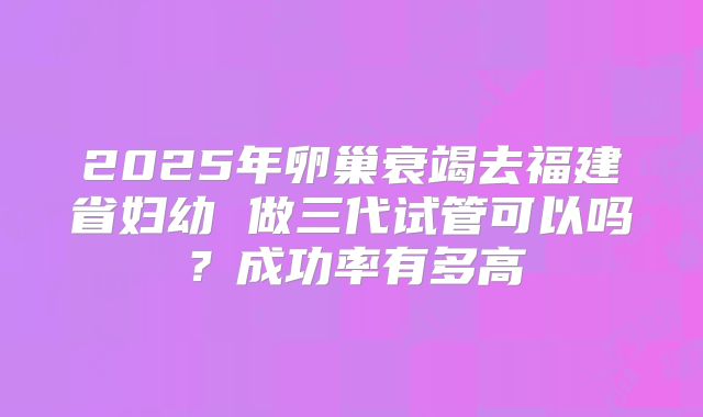 2025年卵巢衰竭去福建省妇幼 做三代试管可以吗?成功率有多高
