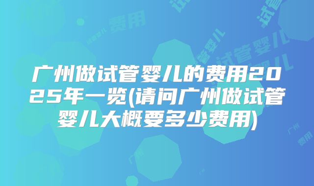 广州做试管婴儿的费用2025年一览(请问广州做试管婴儿大概要多少费用)