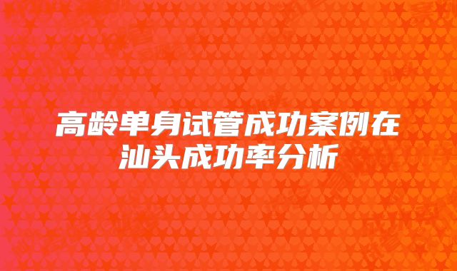 高龄单身试管成功案例在汕头成功率分析