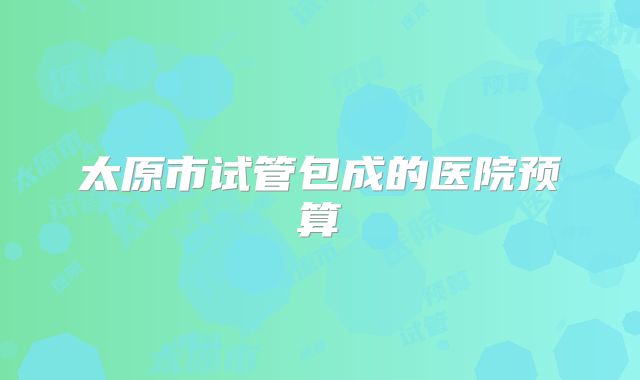 太原市试管包成的医院预算