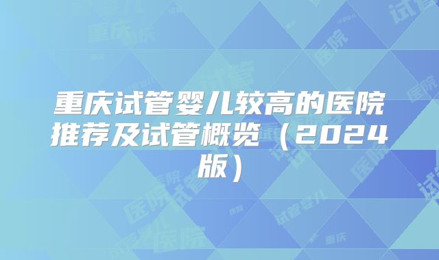 重庆试管婴儿较高的医院推荐及试管概览（2024版）