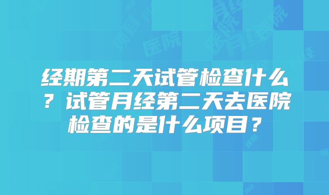 经期第二天试管检查什么?试管月经第二天去医院检查的是什么项目?