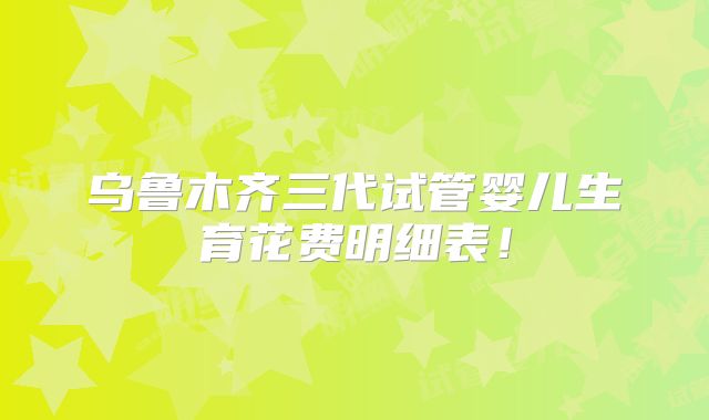 乌鲁木齐三代试管婴儿生育花费明细表！