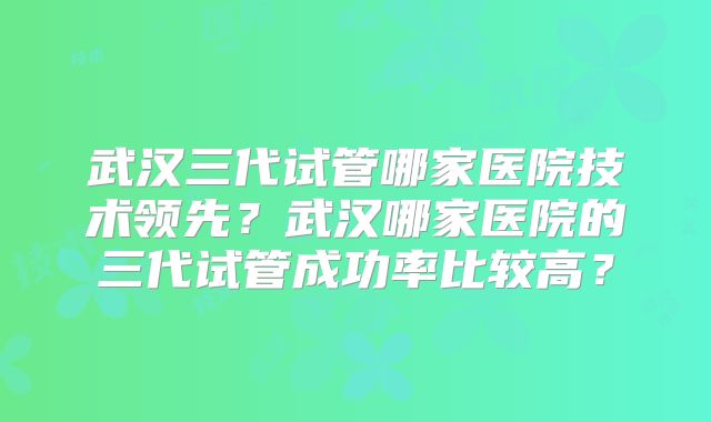 武汉三代试管哪家医院技术领先？武汉哪家医院的三代试管成功率比较高？
