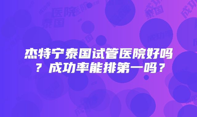 杰特宁泰国试管医院好吗？成功率能排第一吗？