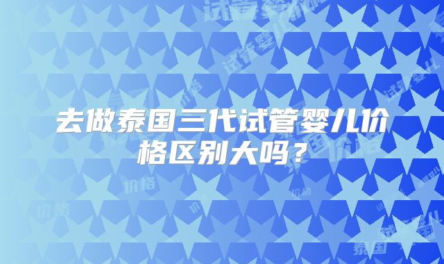 去做泰国三代试管婴儿价格区别大吗？