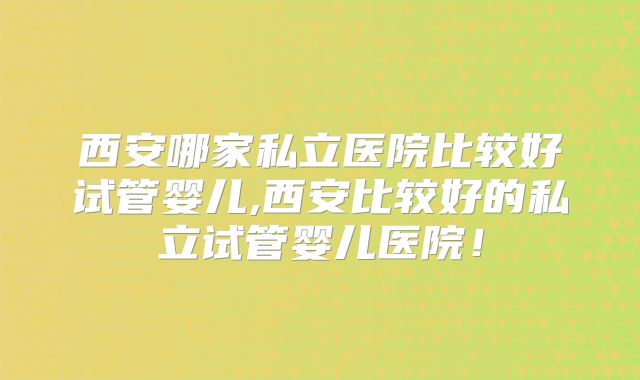 西安哪家私立医院比较好试管婴儿,西安比较好的私立试管婴儿医院！