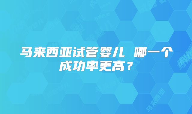 马来西亚试管婴儿 哪一个成功率更高？