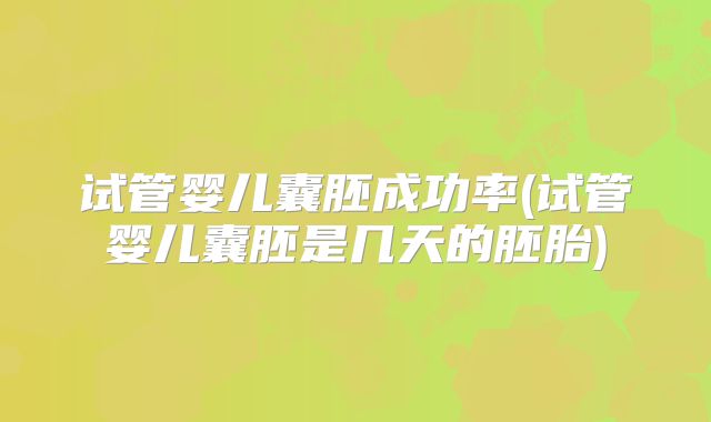 试管婴儿囊胚成功率(试管婴儿囊胚是几天的胚胎)