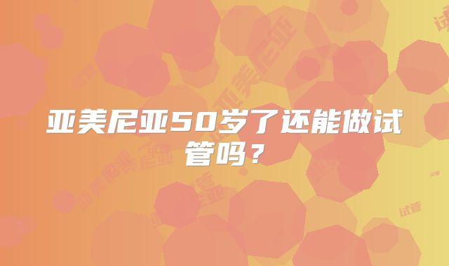 亚美尼亚50岁了还能做试管吗？