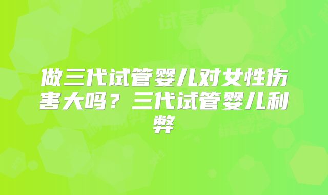 做三代试管婴儿对女性伤害大吗？三代试管婴儿利弊