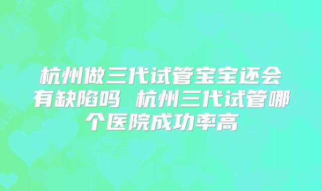 杭州做三代试管宝宝还会有缺陷吗 杭州三代试管哪个医院成功率高