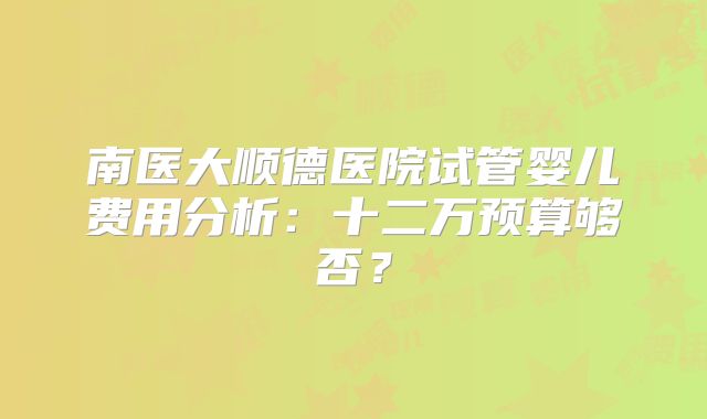 南医大顺德医院试管婴儿费用分析:十二万预算够否?