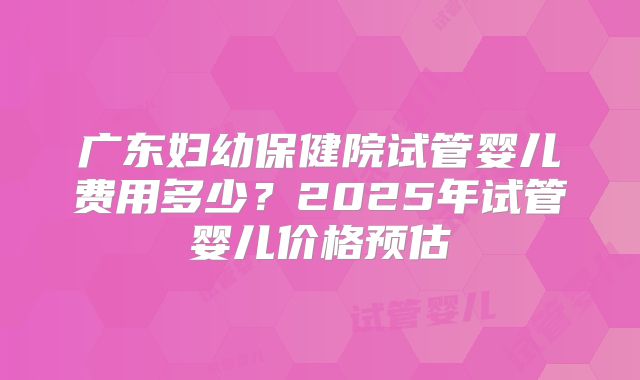 广东妇幼保健院试管婴儿费用多少？2025年试管婴儿价格预估